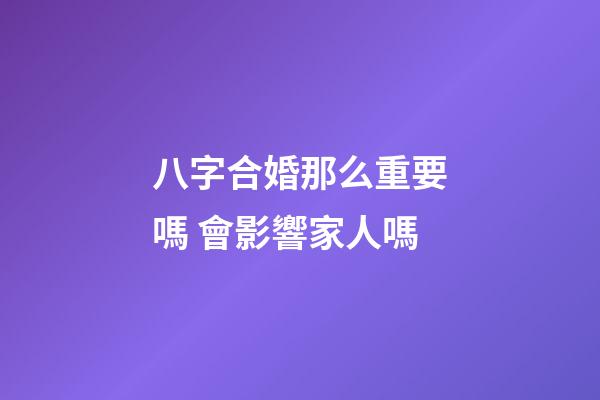 八字合婚那么重要嗎 會影響家人嗎